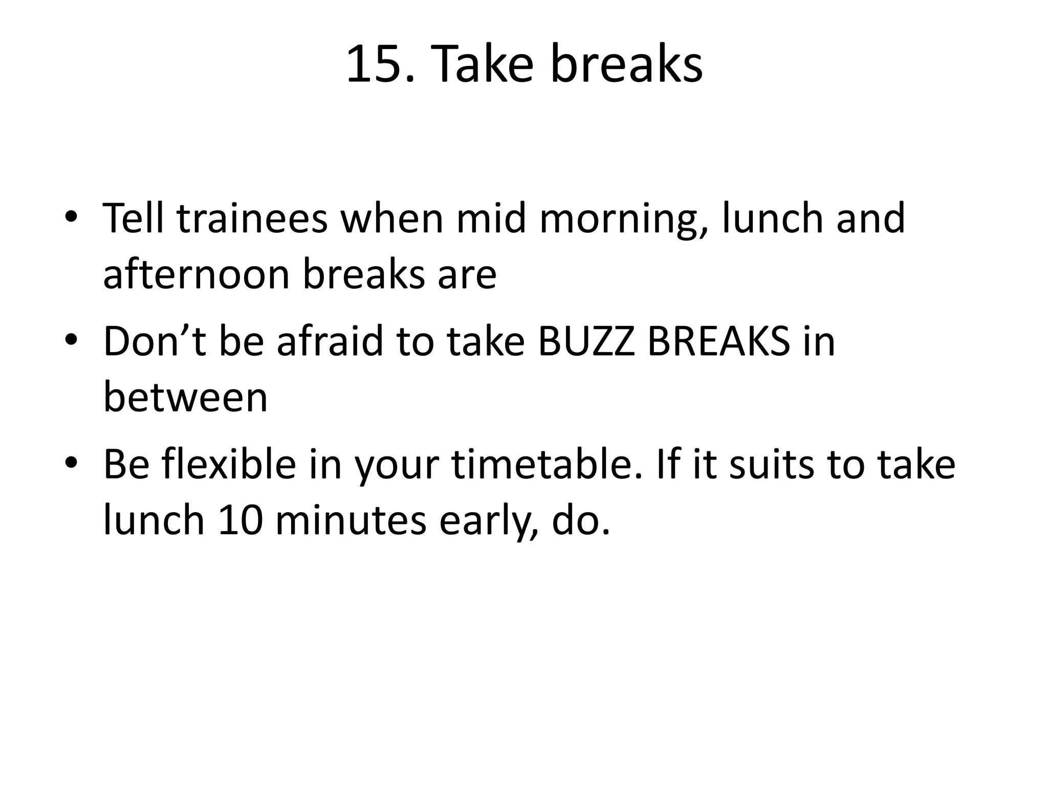 15. Take breaks
• Tell trainees when mid morning, lunch and
afternoon breaks are
• Don’t be afraid to take BUZZ BREAKS in
between
• Be flexible in your timetable. If it suits to take
lunch 10 minutes early, do.

 
