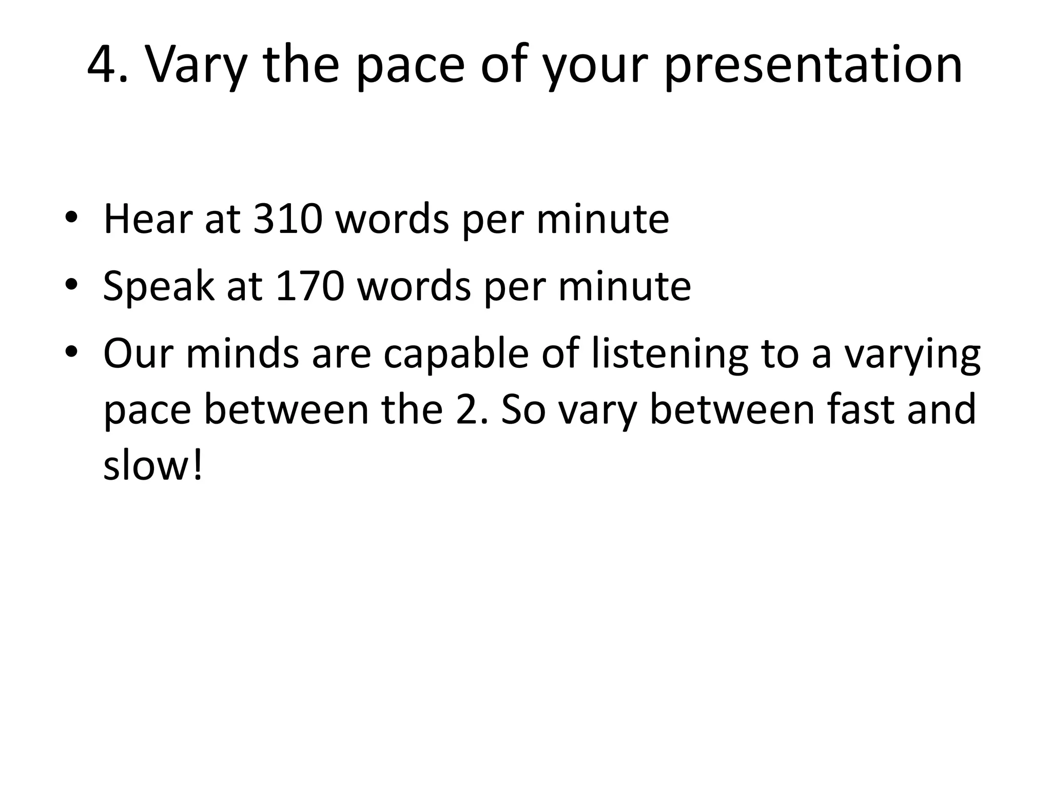 4. Vary the pace of your presentation
• Hear at 310 words per minute
• Speak at 170 words per minute
• Our minds are capable of listening to a varying
pace between the 2. So vary between fast and
slow!

 