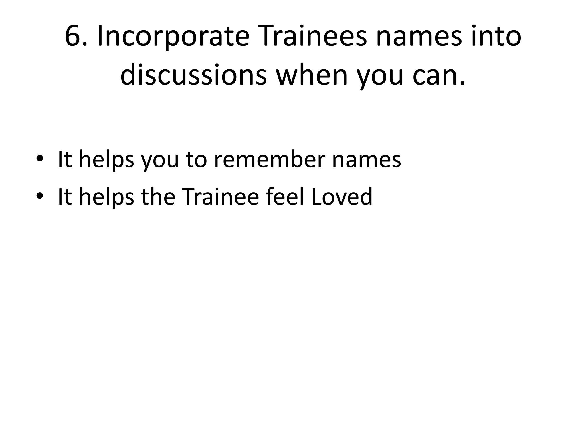 6. Incorporate Trainees names into
discussions when you can.
• It helps you to remember names
• It helps the Trainee feel Loved

 