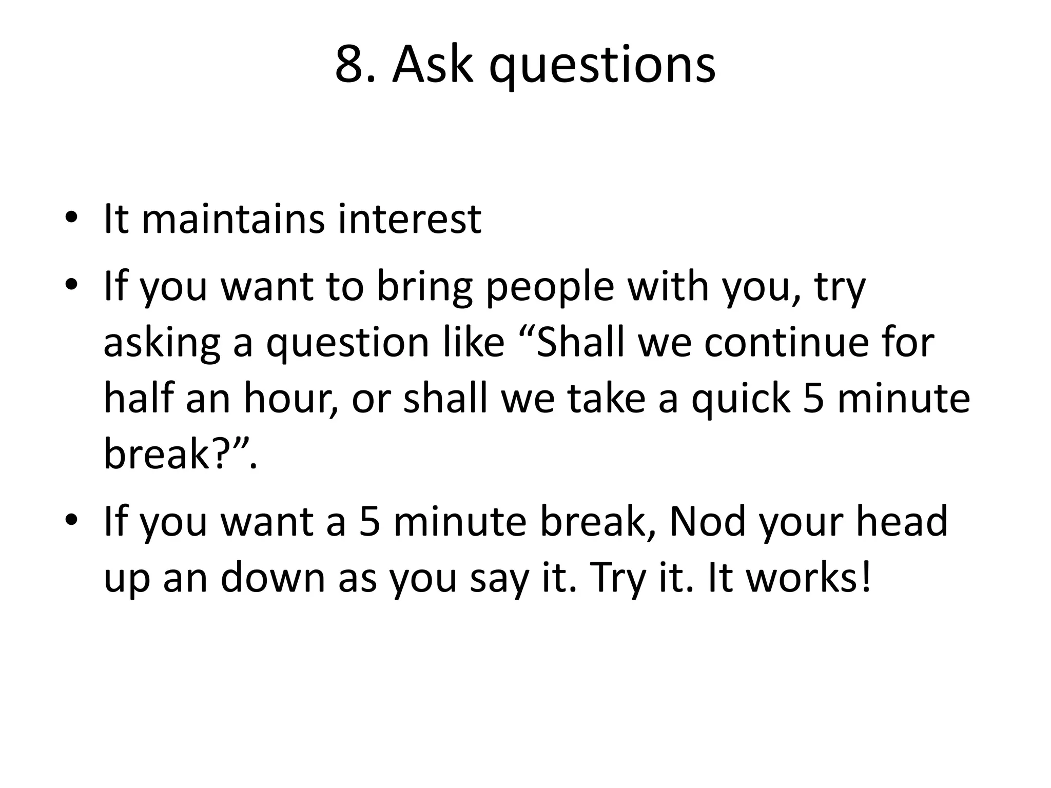 8. Ask questions
• It maintains interest
• If you want to bring people with you, try
asking a question like “Shall we continue for
half an hour, or shall we take a quick 5 minute
break?”.
• If you want a 5 minute break, Nod your head
up an down as you say it. Try it. It works!

 
