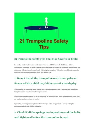 21 trampoline safety Tips That May Save Your Child
Rebounding on a trampoline has always been a source of fun and fulfillment for both adults and children.
Unfortunately, there poses the threat of possible injury especially to the children.So you must be wondering how your
children can still enjoy themselves and be safe while using the trampoline? Well, below you will have 21 trampoline
safety tips that can help significantly in saving your children’s life.
1. Do not install the trampoline near trees, poles or
fences which a child may hit in case of a harsh play
While installing the trampoline, ensure that you have a safety perimeter of at least 3 meters or more around your
trampoline and it is away from trees, fences poles or walls.
When children jump too high and fall off the trampoline, the presence of trees, fences, garden furniture, poles, walls
etc. may increase the severity of the injuries.
By installing your trampoline away from such structures you will be doing your kids a favor by making the
environment safer for your children to have fun.
2. Check if all the springs are in position and the bolts
well tightened before the trampoline is used.
 