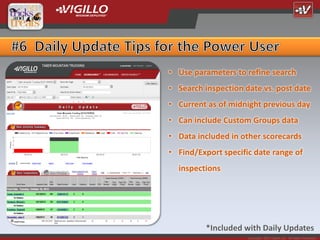 • Use parameters to refine search
• Search inspection date vs. post date
• Current as of midnight previous day
• Can include Custom Groups data
• Data included in other scorecards
• Find/Export specific date range of
  inspections




          *Included with Daily Updates
                     Copyright 2012 Vigillo LLC. All Rights Reserved.
 