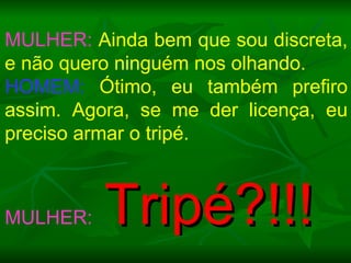 MULHER:  Ainda bem que sou discreta, e não quero ninguém nos olhando. HOMEM:  Ótimo, eu também prefiro assim. Agora, se me der licença, eu preciso armar o tripé.  MULHER:   Tripé?!!! 
