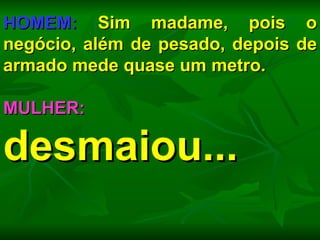 HOMEM:  Sim madame, pois o negócio, além de pesado, depois de armado mede quase um metro. MULHER:  desmaiou... 