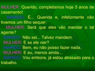 MULHER:  Querido, completamos hoje 5 anos de casamento! MARIDO:  É... Querida e, infelizmente não tivemos um filho sequer. MULHER:  Será que eles vão mandar o tal agente? MARIDO:  Não sei... Talvez mandem. MULHER:  E se ele vier? MARIDO:  Bem, eu não posso fazer nada. MULHER:  E eu, menos ainda... MARIDO:  Vou embora, já estou atrasado para o trabalho. 