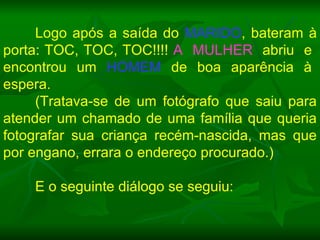 Logo após a saída do  MARIDO , bateram à porta: TOC, TOC, TOC!!!!  A  MULHER   abriu  e  encontrou  um  HOMEM   de  boa  aparência  à  espera. (Tratava-se de um fotógrafo que saiu para atender um chamado de uma família que queria fotografar sua criança recém-nascida, mas que por engano, errara o endereço procurado.)  E o seguinte diálogo se seguiu: 