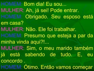 HOMEM:  Bom dia! Eu sou... MULHER:  Ah, já sei! Pode entrar. HOMEM:  Obrigado. Seu esposo está em casa? MULHER:  Não. Ele foi trabalhar. HOMEM:  Presumo que esteja a par da minha vinda aqui?!... MULHER:  Sim, o meu marido também já está sabendo de tudo. E, eu concordo . HOMEM:  Ótimo. Então vamos começar 