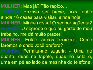MULHER:  Mas já? Tão rápido... HOMEM:  Preciso ser breve, pois tenho ainda 16 casas para visitar, ainda hoje. MULHER:  Minha nossa! O senhor agüenta? HOMEM:  O segredo é que eu gosto do meu trabalho, me dá muito prazer! MULHER:  Então vamos começar. Como faremos e onde você prefere? HOMEM:  Permita-me sugerir: - Uma no quarto, duas no tapete, duas no sofá e, uma em pé ao lado da mesinha do telefone. 