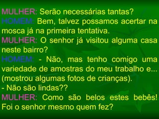 MULHER:  Serão necessárias tantas? HOMEM:  Bem, talvez possamos acertar na mosca já na primeira tentativa. MULHER:  O senhor já visitou alguma casa neste bairro? HOMEM:  - Não, mas tenho comigo uma variedade de amostras do meu trabalho e... (mostrou algumas fotos de crianças).  - Não são lindas?? MULHER:  Como são belos estes bebês! Foi o senhor mesmo quem fez? 