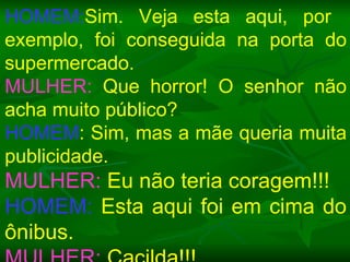 HOMEM: Sim. Veja esta aqui, por  exemplo, foi conseguida na porta do supermercado. MULHER:  Que horror! O senhor não acha muito público? HOMEM : Sim, mas a mãe queria muita publicidade. MULHER:  Eu não teria coragem!!! HOMEM:  Esta aqui foi em cima do ônibus. MULHER:  Cacilda!!! 