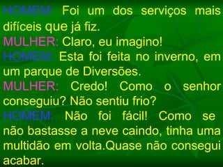 HOMEM:  Foi um dos serviços mais difíceis  que  já fiz. MULHER:  Claro, eu imagino! HOMEM:  Esta foi feita no inverno, em um parque de Diversões. MULHER:  Credo! Como o senhor conseguiu? Não sentiu frio? HOMEM:   Não  foi  fácil!  Como  se  não bastasse a neve caindo, tinha uma multidão em volta.Quase não consegui acabar. 