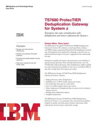 IBM Systems and Technology Group                                                                                   System Storage
Data Sheet




                                                         TS7680 ProtecTIER
                                                         Deduplication Gateway
                                                         for System z
                                                         Enterprise-class tape virtualization with
                                                         deduplication and native replication for System z


                                                         Protect More. Store Less®
               Highlights                                The IBM System Storage® TS7680 ProtecTIER® Deduplication
                                                         Gateway for System z® combines a virtual tape library solution,
           ●   Manage more data with less
                                                         with IBM’s unique and patented HyperFactor® deduplication technol-
               infrastructure.
                                                         ogy and integrated native replication technology to provide users an
           ●   Simplify and accelerate information       optimal disk-based target for Systems z applications that traditionally
               protection.
                                                         use tape.
           ●   Automate and simplify disaster recovery
               operations.                               Designed to simplify and improve the performance and reliability of
           ●   Help reduce operational cost and          tape processing operations while reducing infrastructure costs, the
               energy usage.                             TS7680 offers high-performance inline deduplication, highly available
                                                         two node clustering and scalability to store up to 25 petabytes (PB) of
                                                         tape data on high-speed disk capacity per system.

                                                         The IBM System Storage TS7680 ProtecTIER Deduplication
                                                         Gateway for System z features:

                                                         ●   High performance inline deduplication
                                                         ●   Scalability up to 1 PB of useable capacity per system
                                                         ●   256 virtual tape drives per two node cluster
                                                         ●   Up to one million logical volumes per system
                                                         ●   Native replication of deduplicated data to remote site for enhanced
                                                             disaster recovery
                                                         ●   Multiple disk conﬁguration options
                                                         ●   Simpliﬁed deployment

                                                         The IBM System Storage TS7680 ProtecTIER Deduplication
                                                         Gateway for System z is an enterprise-class, data protection platform
                                                         designed to quickly and safely protect business information while
                                                         reducing the amount of space required for storage.
 