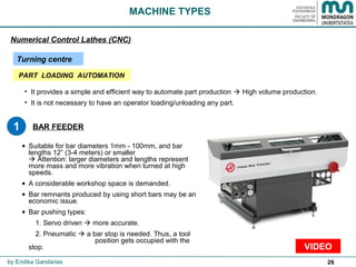 26
BAR FEEDER
• Suitable for bar diameters 1mm - 100mm, and bar
lengths 12” (3-4 meters) or smaller
 Attention: larger diameters and lengths represent
more mass and more vibration when turned at high
speeds.
• A considerable workshop space is demanded.
• Bar remnants produced by using short bars may be an
economic issue.
• Bar pushing types:
1. Servo driven  more accurate.
2. Pneumatic  a bar stop is needed. Thus, a tool
position gets occupied with the
stop.
MACHINE TYPES
Numerical Control Lathes (CNC)
Turning centre
by Endika Gandarias
VIDEO
• It provides a simple and efficient way to automate part production  High volume production.
• It is not necessary to have an operator loading/unloading any part.
1
PART LOADING AUTOMATION
 