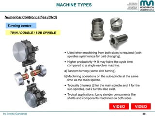 30
• Used when machining from both sides is required (both
spindles synchronize for part changing).
• Higher productivity  It may halve the cycle time
compared to a single revolver machine:
a)Tandem turning (same side turning).
b)Machining operations on the sub-spindle at the same
time as the main spindle.
• Typically 3 turrets (2 for the main spindle and 1 for the
sub-spindle), but 2 turrets also exist.
• Typical applications: Long slender components like
shafts and components machined on both sides.
MACHINE TYPES
Numerical Control Lathes (CNC)
Turning centre
VIDEO
by Endika Gandarias
VIDEO
TWIN / DOUBLE / SUB SPINDLE
 
