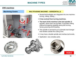33
• Several technologies are integrated into one machine:
turning, milling, drilling,…
• It has evolved from turning machines.
• The heart of the machine is the tool spindle (B
spindle), which even can be tilted. It provides milling,
drilling and tapping capability along with turning,
facing, grooving and threading.
• This spindle is serviced by an automatic tool changer
that resides outside the cutting zone.
• It may have a double spindle and one/two tool turrets.
• Application: very complex parts.
VIDEO
MACHINE TYPES
CNC machines
Machining Centre MULTITASKING MACHINE – HORIZONTAL (I)
by Endika Gandarias
 