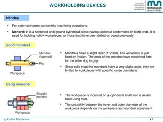 47
Mandrel
 For external/internal concentric machining operations.
 Mandrel: It is a hardened and ground cylindrical piece having undercut centerholes on both ends. It is
used for holding hollow workpieces, or those that have been drilled or bored previously.
Solid mandrel
 Mandrels have a slight taper (1:2000). The workpiece is just
fixed by friction. The ends of the mandrel have machined flats
for the lathe dog to grip.
 Since solid machine mandrels have a very slight taper, they are
limited to workpieces with specific inside diameters.
 The workpiece is mounted on a cylindrical shaft and is axially
fixed using nuts.
 The coaxiality between the inner and outer diameter of the
workpiece depends on the workpiece and mandrel adjustment.
WORKHOLDING DEVICES
by Endika Gandarias
Gang mandrel
 