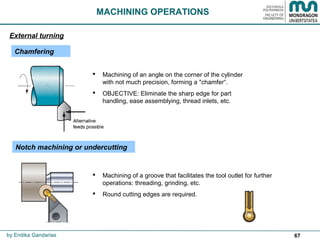 67
 Machining of an angle on the corner of the cylinder
with not much precision, forming a "chamfer“.
 OBJECTIVE: Eliminate the sharp edge for part
handling, ease assemblying, thread inlets, etc.
 Machining of a groove that facilitates the tool outlet for further
operations: threading, grinding, etc.
 Round cutting edges are required.
MACHINING OPERATIONS
Chamfering
Notch machining or undercutting
External turning
by Endika Gandarias
 