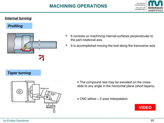 77
 It consists on machining internal surfaces perpendicular to
the part rotational axis.
 It is accomplished moving the tool along the transverse axis.
MACHINING OPERATIONS
Profiling
Internal turning
by Endika Gandarias
• The compound rest may be swiveled on the cross-
slide to any angle in the horizontal plane (short tapers).
• CNC lathes – 2 axes Interpolation
Taper turning
VIDEO
 