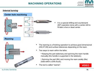 79
 It is a special drilling and countersank
(60º) operation done with a center drill to
fit later a live or dead center.
MACHINING OPERATIONS
Center hole machining
Internal turning
by Endika Gandarias
 The reaming is a finishing operation to achieve good dimensional
(H6,H7,H8) and surface tolerances depending on the ream.
 Two ways to ream within the lathe:
• Keeping the part stationary and spinning the ream handle
manually (the handle is supported in the tailstock).
• Spinning the part (Mc) and moving the ream axially (Ma)
(held within a drill chuck).
 The tool is called “reamer”. VIDEO
Reaming
 