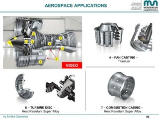 86
AEROSPACE APPLICATIONS
by Endika Gandarias
4 – FAN CASTING –
Titanium
7 – COMBUSTION CASING –
Heat Resistant Super Alloy
6 – TURBINE DISC –
Heat Resistant Super Alloy
 