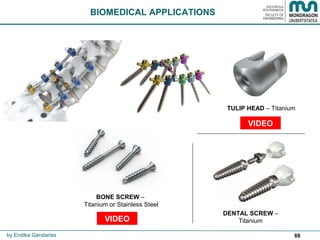 88
BIOMEDICAL APPLICATIONS
by Endika Gandarias
TULIP HEAD – Titanium
BONE SCREW –
Titanium or Stainless Steel
DENTAL SCREW –
Titanium
VIDEO
VIDEO
 