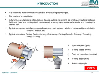 9
 It is one of the most common and versatile metal cutting technologies.
 The machine is called lathe.
 In turning, a workpiece is rotated about its axis (cutting movement) as single-point cutting tools are
fed into it (feed and cutting depth movements), shearing away unwanted material and creating the
desired part.
 Typical geometries: Axially-symmetrical contoured part such as cylinders, cones and tapered shafts,
spheres, threads, etc
 Typical operations: Facing, Contour turning, Chamfering, Parting (Cut-off), Grooving, Threading,
Drilling, Knurling,…
INTRODUCTION
by Endika Gandarias
N
N Spindle speed (rpm)
Vc Cutting speed (m/min)
fn Feed per revolution (mm/rev)
ap Cutting depth (mm)
Κr Positioning angle
VIDEO
 