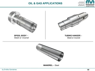 90
OIL & GAS APPLICATIONS
by Endika Gandarias
SPOOL BODY –
Steel or inconel
TUBING HANGER –
Steel or inconel
MANDREL – Steel
 
