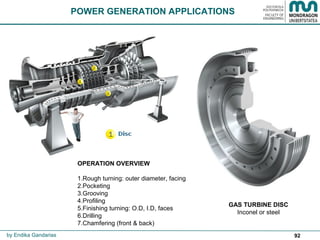 92by Endika Gandarias
POWER GENERATION APPLICATIONS
GAS TURBINE DISC
Inconel or steel
OPERATION OVERVIEW
1.Rough turning: outer diameter, facing
2.Pocketing
3.Grooving
4.Profiling
5.Finishing turning: O.D, I.D, faces
6.Drilling
7.Chamfering (front & back)
 