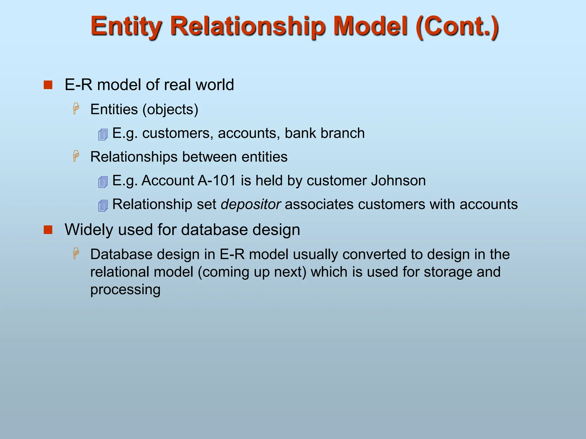 Entity Relationship Model (Cont.)
 E-R model of real world
 Entities (objects)
 E.g. customers, accounts, bank branch
 Relationships between entities
 E.g. Account A-101 is held by customer Johnson
 Relationship set depositor associates customers with accounts
 Widely used for database design
 Database design in E-R model usually converted to design in the
relational model (coming up next) which is used for storage and
processing
 