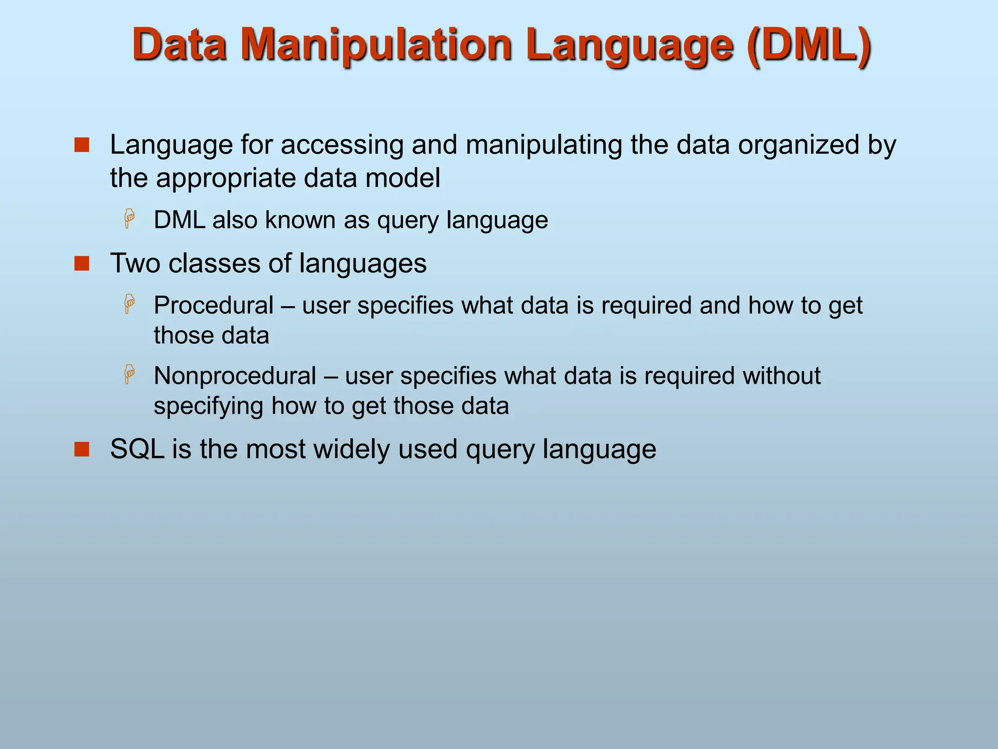 Data Manipulation Language (DML)
 Language for accessing and manipulating the data organized by
the appropriate data model
 DML also known as query language
 Two classes of languages
 Procedural – user specifies what data is required and how to get
those data
 Nonprocedural – user specifies what data is required without
specifying how to get those data
 SQL is the most widely used query language
 