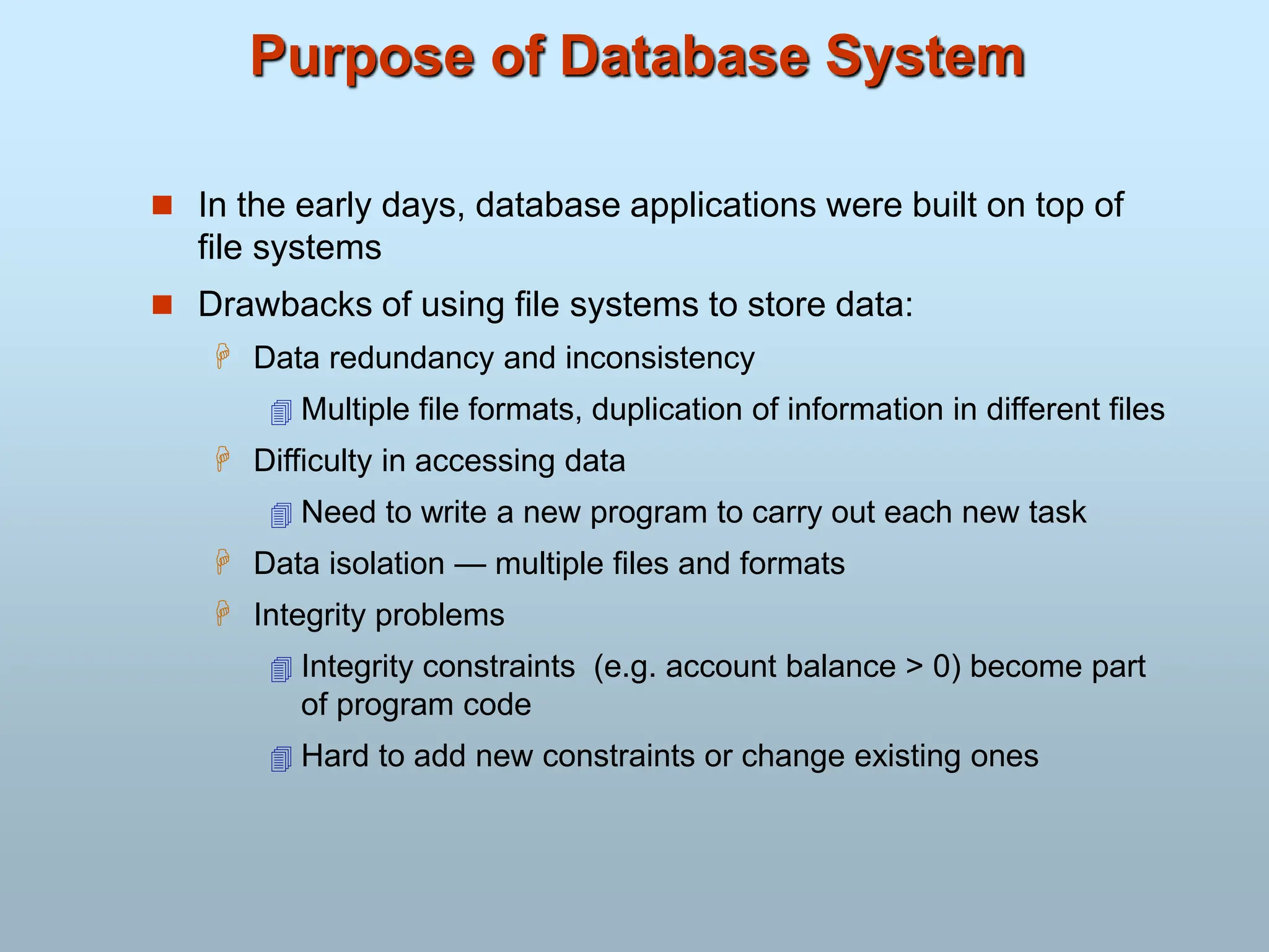 Purpose of Database System
 In the early days, database applications were built on top of
file systems
 Drawbacks of using file systems to store data:
 Data redundancy and inconsistency
 Multiple file formats, duplication of information in different files
 Difficulty in accessing data
 Need to write a new program to carry out each new task
 Data isolation — multiple files and formats
 Integrity problems
 Integrity constraints (e.g. account balance > 0) become part
of program code
 Hard to add new constraints or change existing ones
 