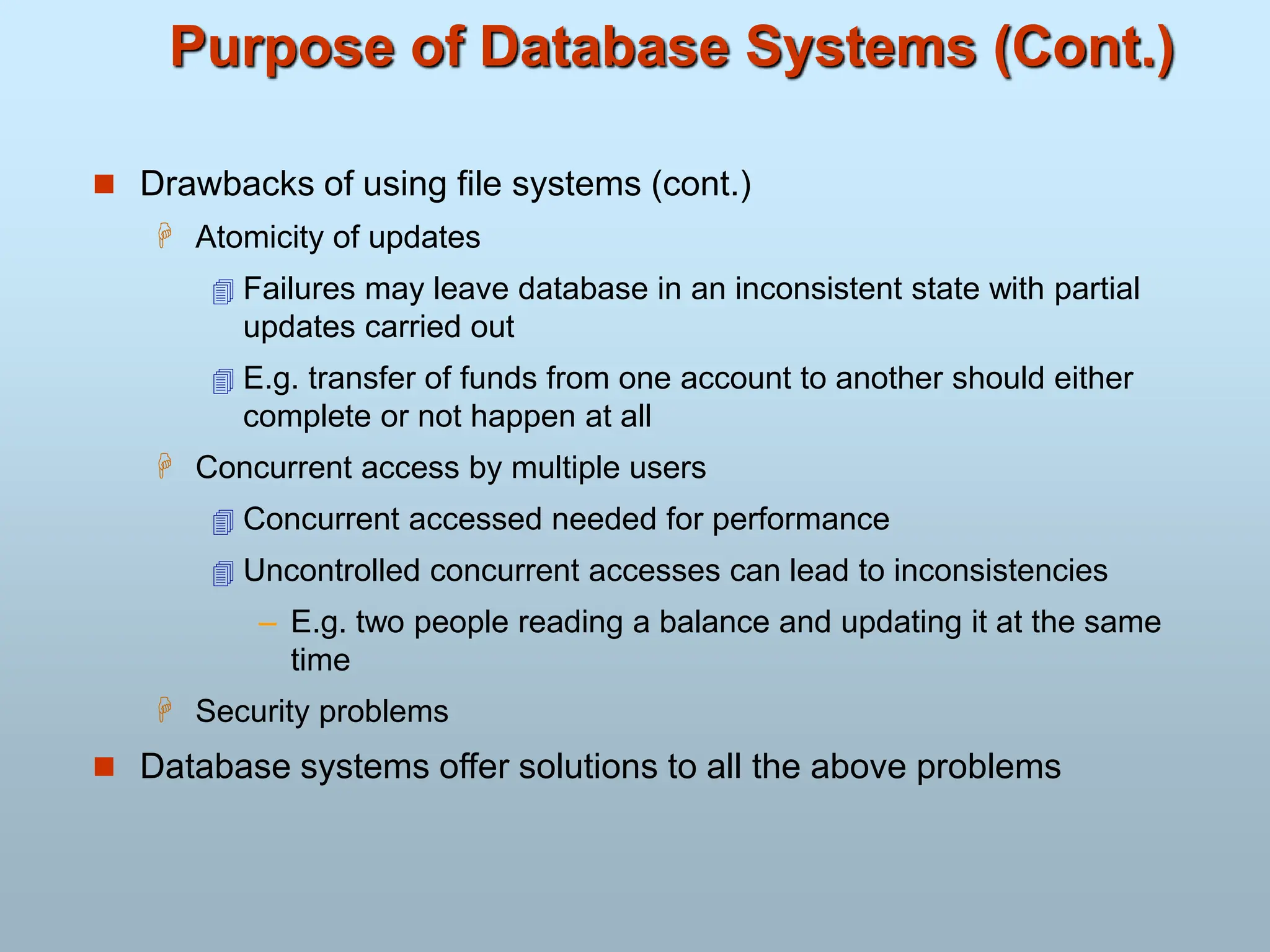 Purpose of Database Systems (Cont.)
 Drawbacks of using file systems (cont.)
 Atomicity of updates
 Failures may leave database in an inconsistent state with partial
updates carried out
 E.g. transfer of funds from one account to another should either
complete or not happen at all
 Concurrent access by multiple users
 Concurrent accessed needed for performance
 Uncontrolled concurrent accesses can lead to inconsistencies
– E.g. two people reading a balance and updating it at the same
time
 Security problems
 Database systems offer solutions to all the above problems
 