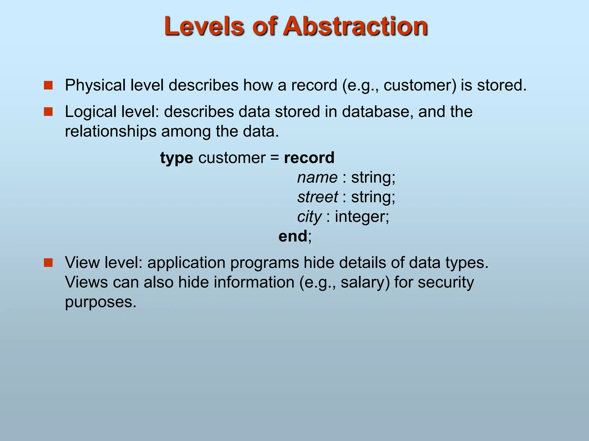 Levels of Abstraction
 Physical level describes how a record (e.g., customer) is stored.
 Logical level: describes data stored in database, and the
relationships among the data.
type customer = record
name : string;
street : string;
city : integer;
end;
 View level: application programs hide details of data types.
Views can also hide information (e.g., salary) for security
purposes.
 