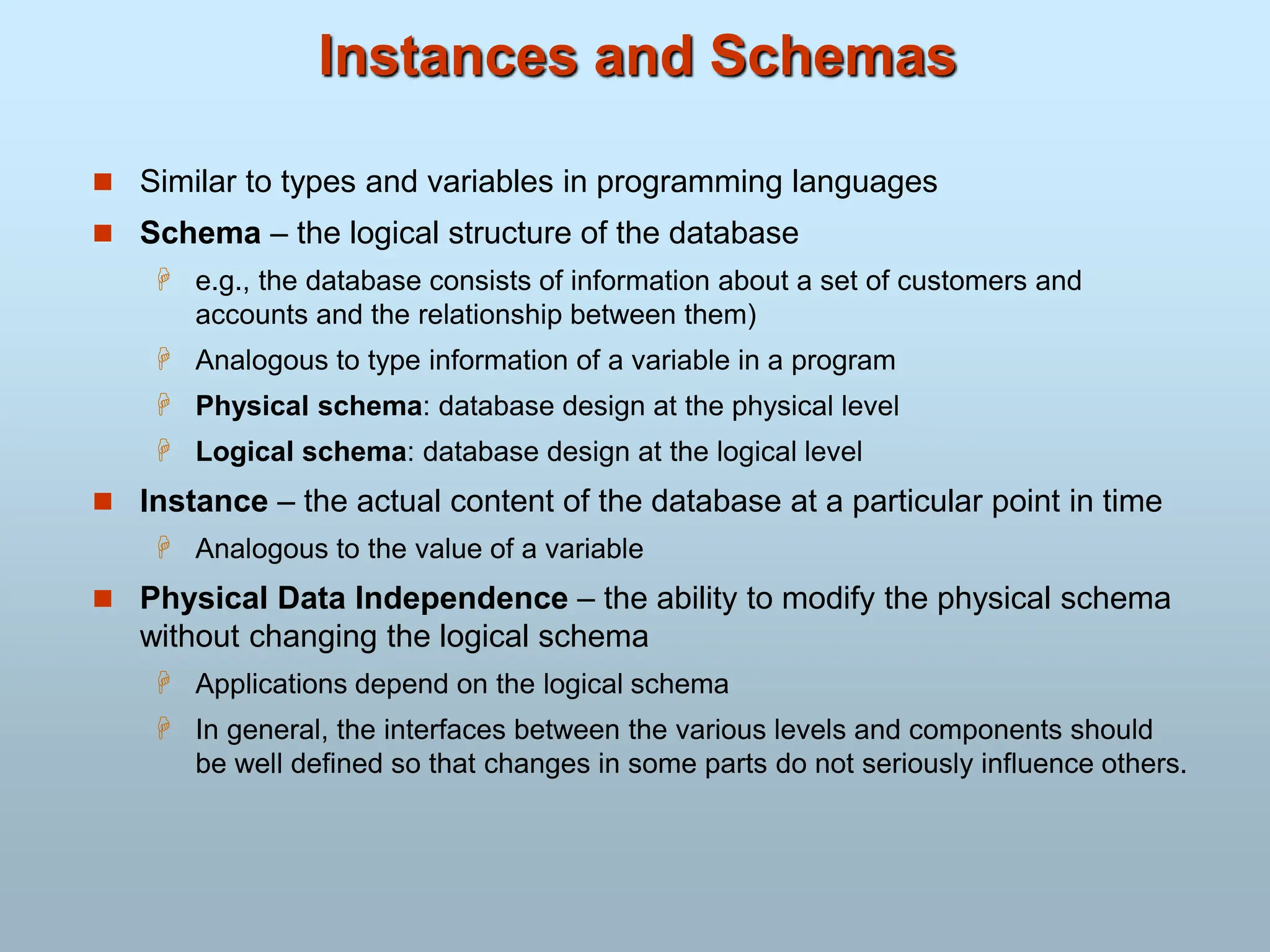 Instances and Schemas
 Similar to types and variables in programming languages
 Schema – the logical structure of the database
 e.g., the database consists of information about a set of customers and
accounts and the relationship between them)
 Analogous to type information of a variable in a program
 Physical schema: database design at the physical level
 Logical schema: database design at the logical level
 Instance – the actual content of the database at a particular point in time
 Analogous to the value of a variable
 Physical Data Independence – the ability to modify the physical schema
without changing the logical schema
 Applications depend on the logical schema
 In general, the interfaces between the various levels and components should
be well defined so that changes in some parts do not seriously influence others.
 