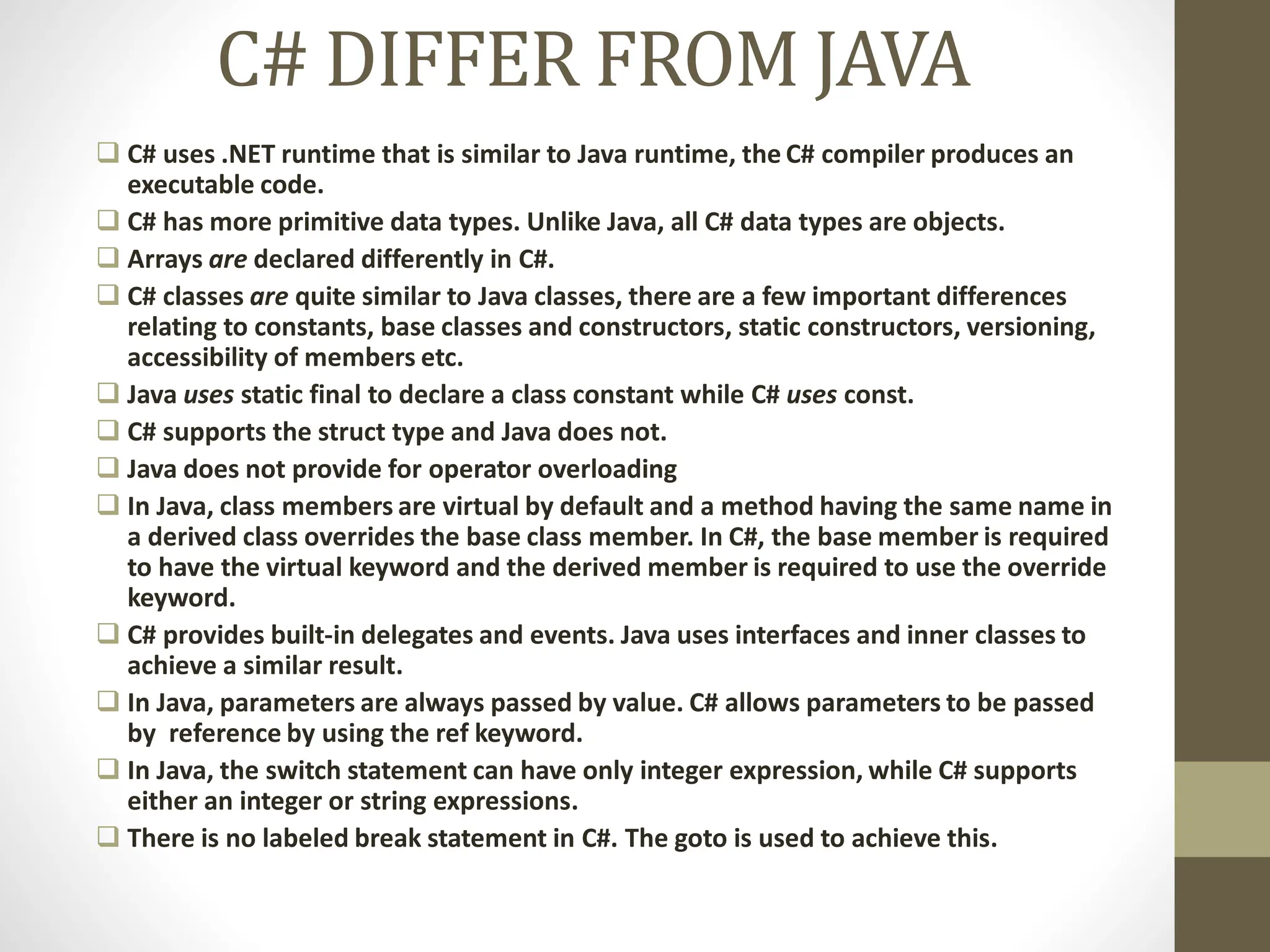 C# DIFFER FROM JAVA
 C# uses .NET runtime that is similar to Java runtime, the C# compiler produces an
executable code.
 C# has more primitive data types. Unlike Java, all C# data types are objects.
 Arrays are declared differently in C#.
 C# classes are quite similar to Java classes, there are a few important differences
relating to constants, base classes and constructors, static constructors, versioning,
accessibility of members etc.
 Java uses static final to declare a class constant while C# uses const.
 C# supports the struct type and Java does not.
 Java does not provide for operator overloading
 In Java, class members are virtual by default and a method having the same name in
a derived class overrides the base class member. In C#, the base member is required
to have the virtual keyword and the derived member is required to use the override
keyword.
 C# provides built-in delegates and events. Java uses interfaces and inner classes to
achieve a similar result.
 In Java, parameters are always passed by value. C# allows parameters to be passed
by reference by using the ref keyword.
 In Java, the switch statement can have only integer expression, while C# supports
either an integer or string expressions.
 There is no labeled break statement in C#. The goto is used to achieve this.
 