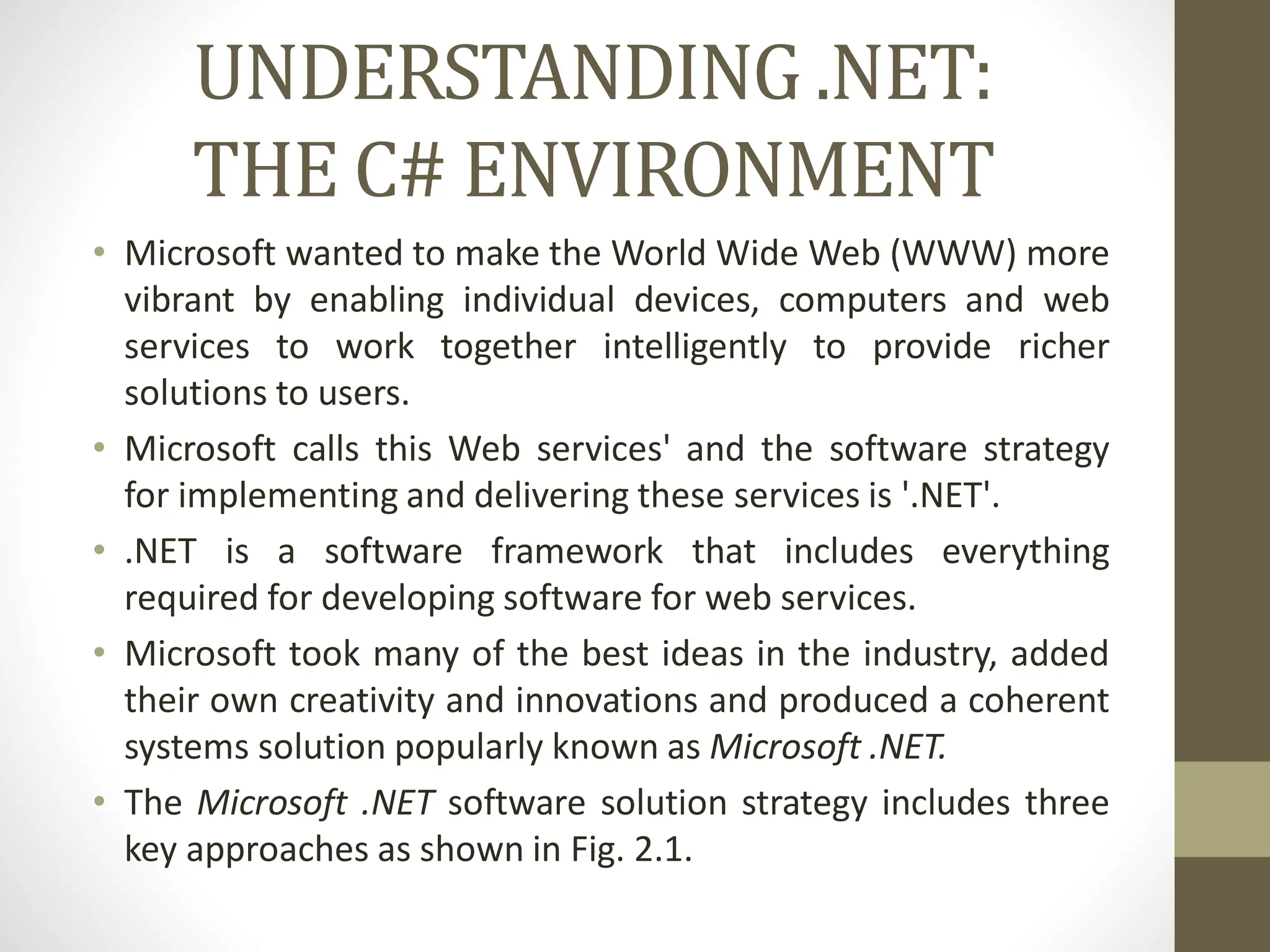 UNDERSTANDING .NET:
THE C# ENVIRONMENT
• Microsoft wanted to make the World Wide Web (WWW) more
vibrant by enabling individual devices, computers and web
services to work together intelligently to provide richer
solutions to users.
• Microsoft calls this Web services' and the software strategy
for implementing and delivering these services is '.NET'.
• .NET is a software framework that includes everything
required for developing software for web services.
• Microsoft took many of the best ideas in the industry, added
their own creativity and innovations and produced a coherent
systems solution popularly known as Microsoft .NET.
• The Microsoft .NET software solution strategy includes three
key approaches as shown in Fig. 2.1.
 
