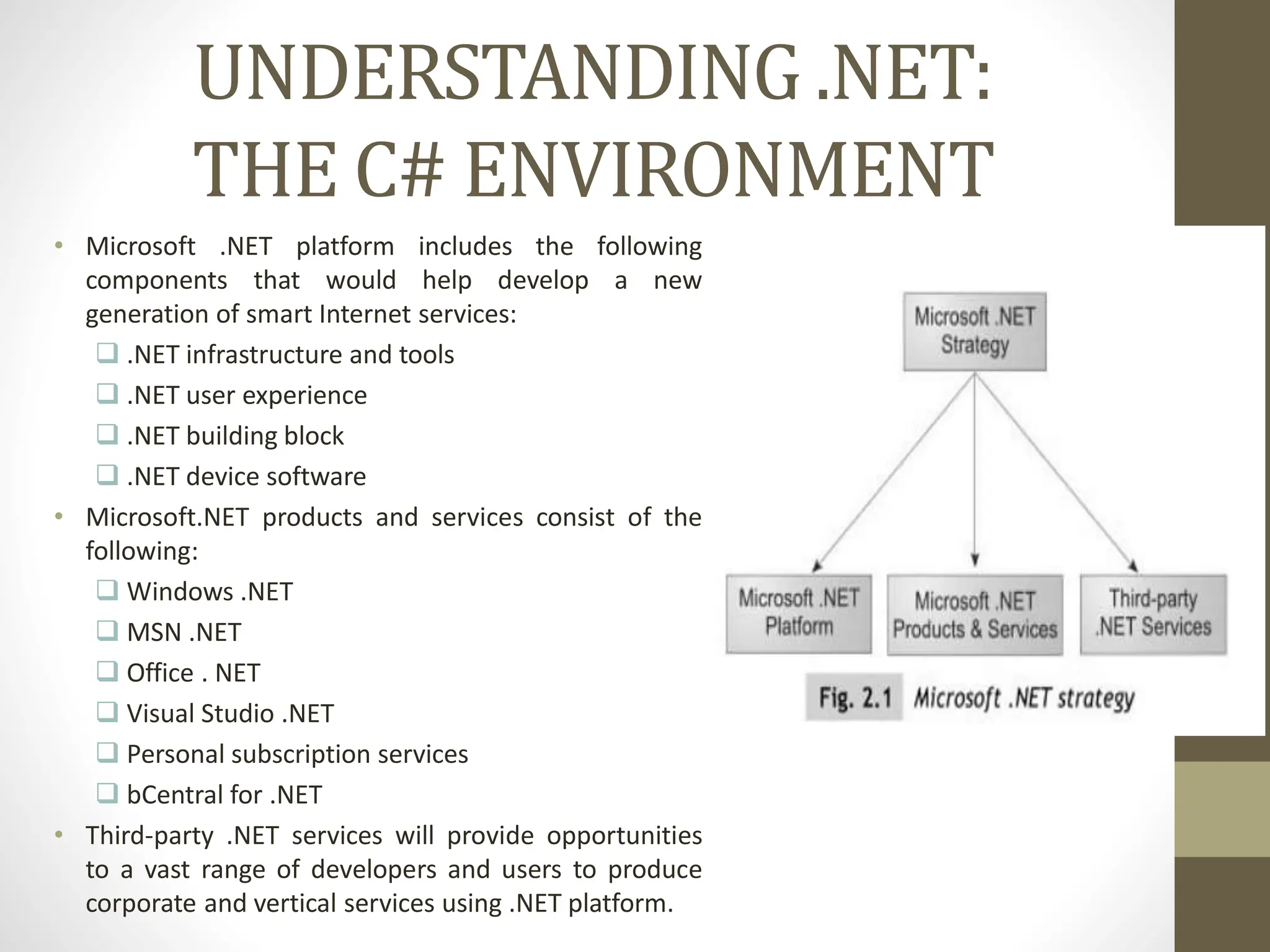 UNDERSTANDING .NET:
THE C# ENVIRONMENT
• Microsoft .NET platform includes the following
components that would help develop a new
generation of smart Internet services:
 .NET infrastructure and tools
 .NET user experience
 .NET building block
 .NET device software
• Microsoft.NET products and services consist of the
following:
 Windows .NET
 MSN .NET
 Office . NET
 Visual Studio .NET
 Personal subscription services
 bCentral for .NET
• Third-party .NET services will provide opportunities
to a vast range of developers and users to produce
corporate and vertical services using .NET platform.
 