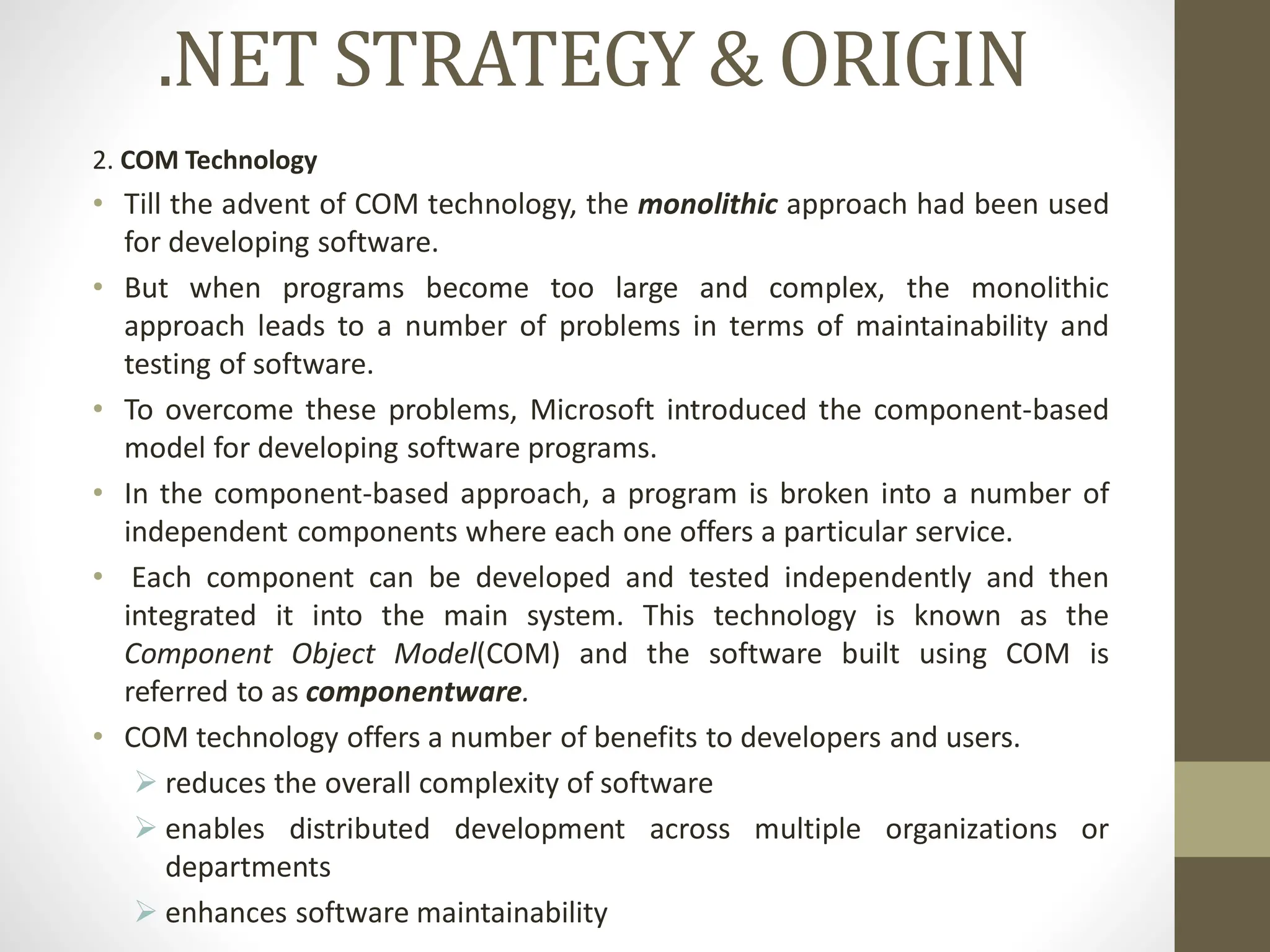 .NET STRATEGY & ORIGIN
2. COM Technology
• Till the advent of COM technology, the monolithic approach had been used
for developing software.
• But when programs become too large and complex, the monolithic
approach leads to a number of problems in terms of maintainability and
testing of software.
• To overcome these problems, Microsoft introduced the component-based
model for developing software programs.
• In the component-based approach, a program is broken into a number of
independent components where each one offers a particular service.
• Each component can be developed and tested independently and then
integrated it into the main system. This technology is known as the
Component Object Model(COM) and the software built using COM is
referred to as componentware.
• COM technology offers a number of benefits to developers and users.
 reduces the overall complexity of software
 enables distributed development across multiple organizations or
departments
 enhances software maintainability
 