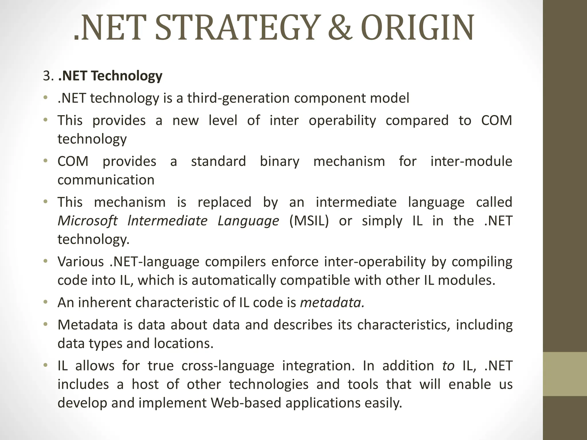 .NET STRATEGY & ORIGIN
3. .NET Technology
• .NET technology is a third-generation component model
• This provides a new level of inter operability compared to COM
technology
• COM provides a standard binary mechanism for inter-module
communication
• This mechanism is replaced by an intermediate language called
Microsoft lntermediate Language (MSIL) or simply IL in the .NET
technology.
• Various .NET-language compilers enforce inter-operability by compiling
code into IL, which is automatically compatible with other IL modules.
• An inherent characteristic of IL code is metadata.
• Metadata is data about data and describes its characteristics, including
data types and locations.
• IL allows for true cross-language integration. In addition to IL, .NET
includes a host of other technologies and tools that will enable us
develop and implement Web-based applications easily.
 