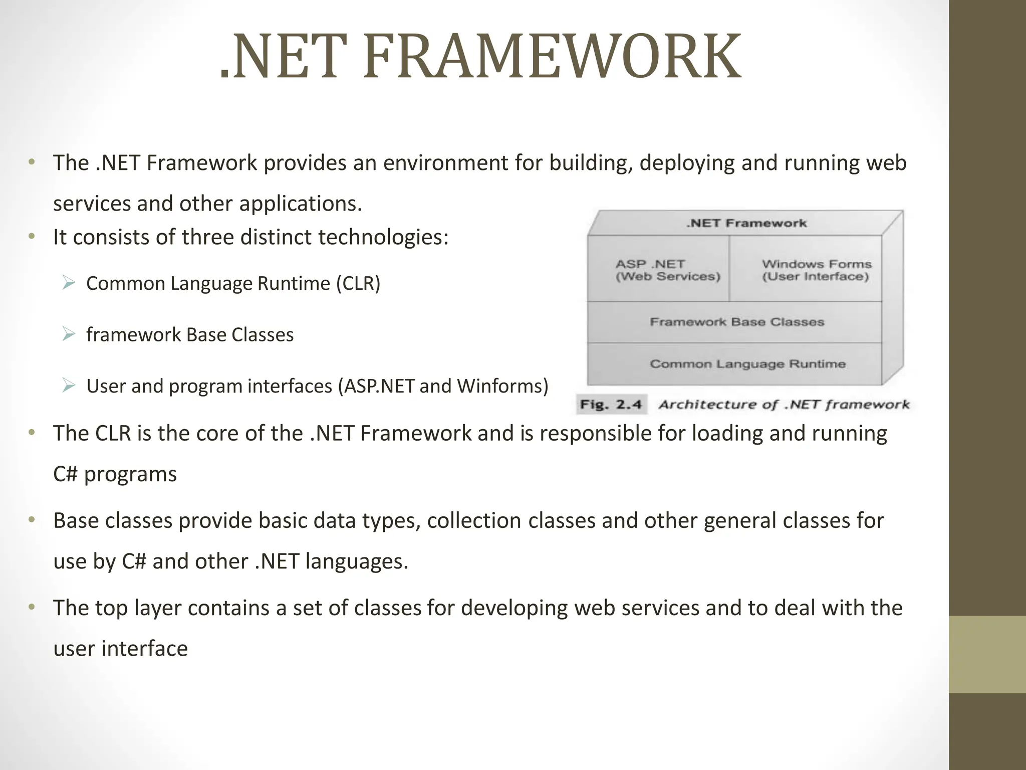 .NET FRAMEWORK
• The .NET Framework provides an environment for building, deploying and running web
services and other applications.
• It consists of three distinct technologies:
 Common Language Runtime (CLR)
 framework Base Classes
 User and program interfaces (ASP.NET and Winforms)
• The CLR is the core of the .NET Framework and is responsible for loading and running
C# programs
• Base classes provide basic data types, collection classes and other general classes for
use by C# and other .NET languages.
• The top layer contains a set of classes for developing web services and to deal with the
user interface
 