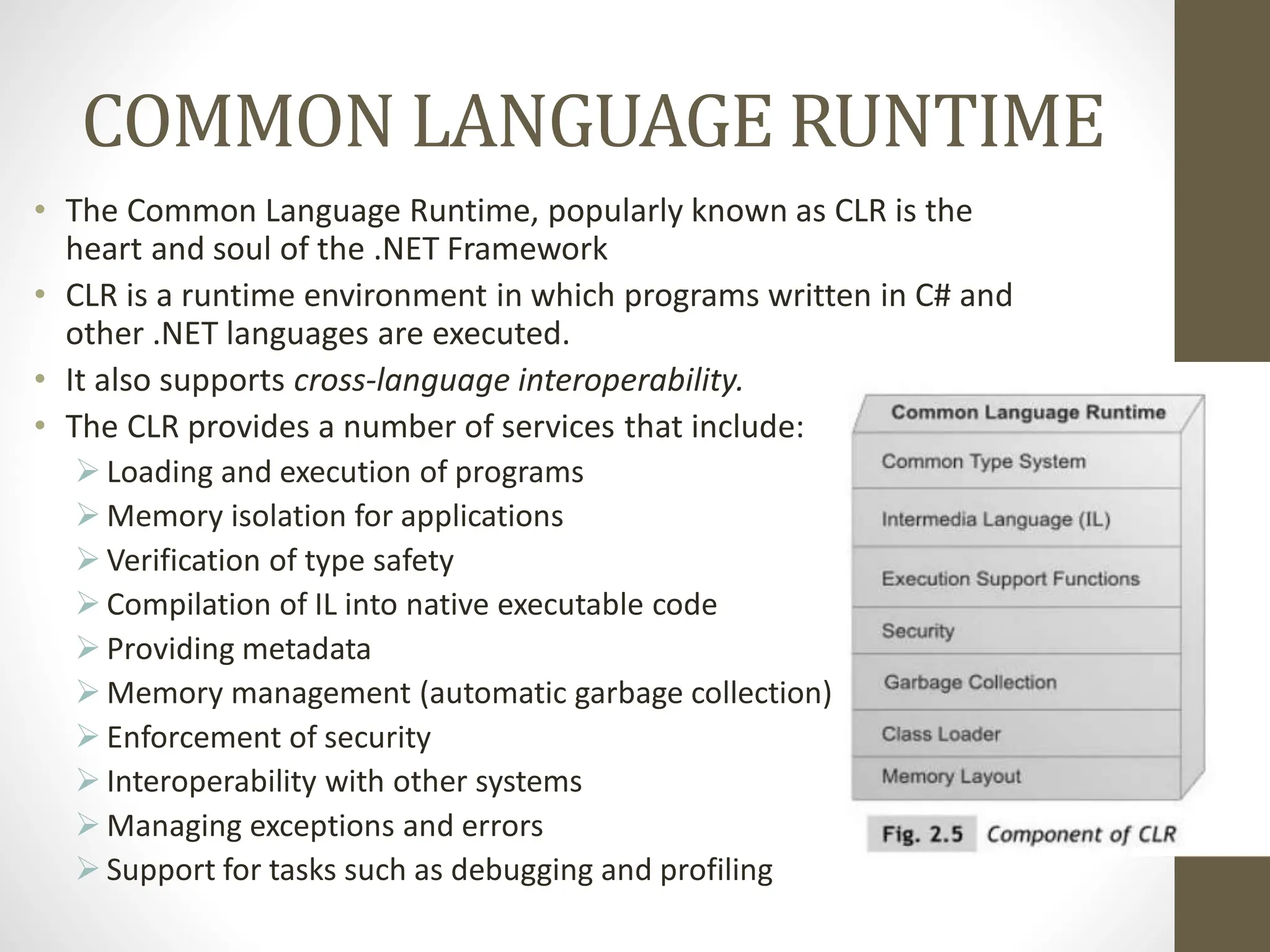 COMMON LANGUAGE RUNTIME
• The Common Language Runtime, popularly known as CLR is the
heart and soul of the .NET Framework
• CLR is a runtime environment in which programs written in C# and
other .NET languages are executed.
• It also supports cross-language interoperability.
• The CLR provides a number of services that include:
 Loading and execution of programs
 Memory isolation for applications
 Verification of type safety
 Compilation of IL into native executable code
 Providing metadata
 Memory management (automatic garbage collection)
 Enforcement of security
 Interoperability with other systems
 Managing exceptions and errors
 Support for tasks such as debugging and profiling
 