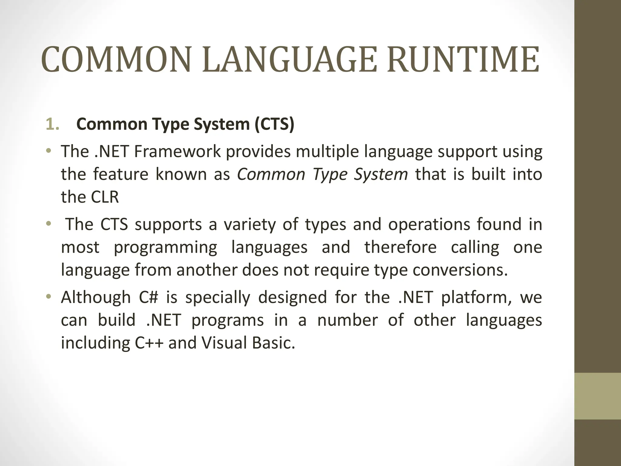 COMMON LANGUAGE RUNTIME
1. Common Type System (CTS)
• The .NET Framework provides multiple language support using
the feature known as Common Type System that is built into
the CLR
• The CTS supports a variety of types and operations found in
most programming languages and therefore calling one
language from another does not require type conversions.
• Although C# is specially designed for the .NET platform, we
can build .NET programs in a number of other languages
including C++ and Visual Basic.
 
