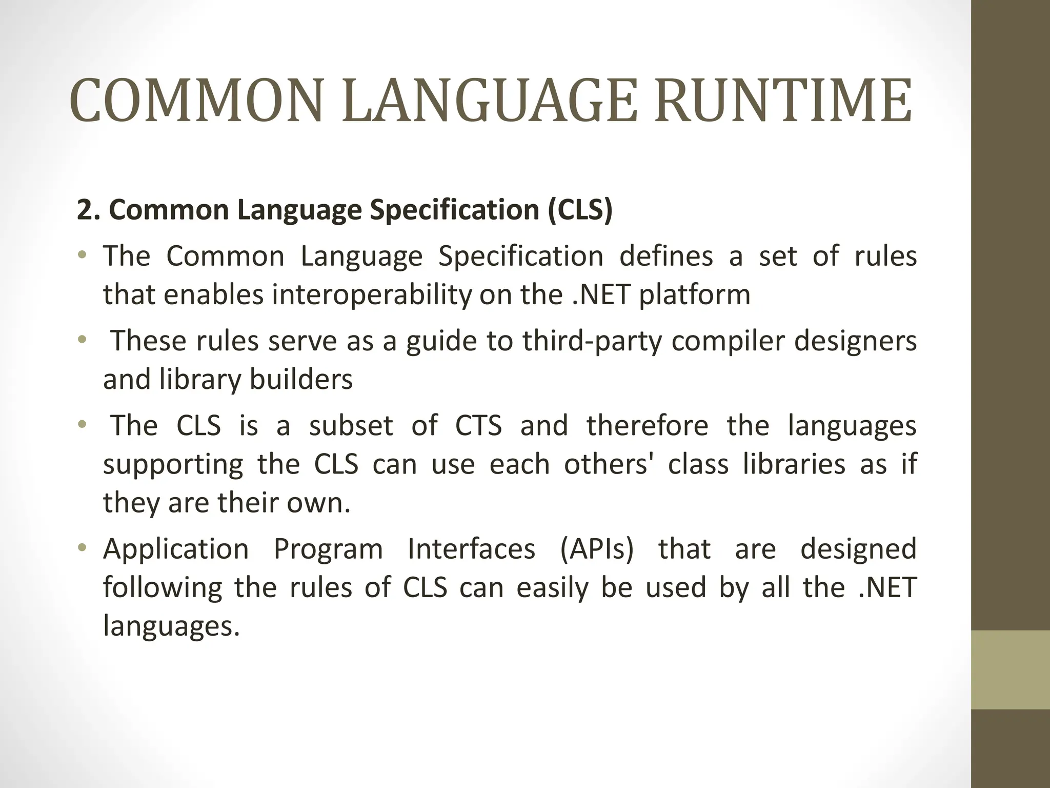 COMMON LANGUAGE RUNTIME
2. Common Language Specification (CLS)
• The Common Language Specification defines a set of rules
that enables interoperability on the .NET platform
• These rules serve as a guide to third-party compiler designers
and library builders
• The CLS is a subset of CTS and therefore the languages
supporting the CLS can use each others' class libraries as if
they are their own.
• Application Program Interfaces (APIs) that are designed
following the rules of CLS can easily be used by all the .NET
languages.
 