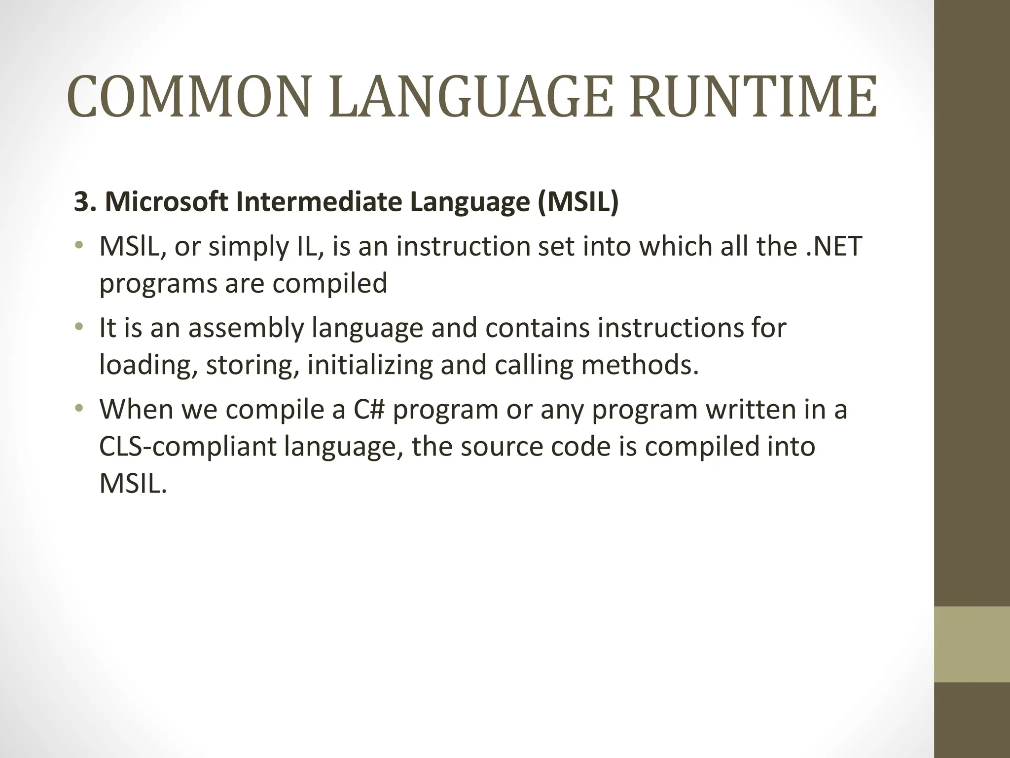 COMMON LANGUAGE RUNTIME
3. Microsoft Intermediate Language (MSIL)
• MSlL, or simply IL, is an instruction set into which all the .NET
programs are compiled
• It is an assembly language and contains instructions for
loading, storing, initializing and calling methods.
• When we compile a C# program or any program written in a
CLS-compliant language, the source code is compiled into
MSIL.
 