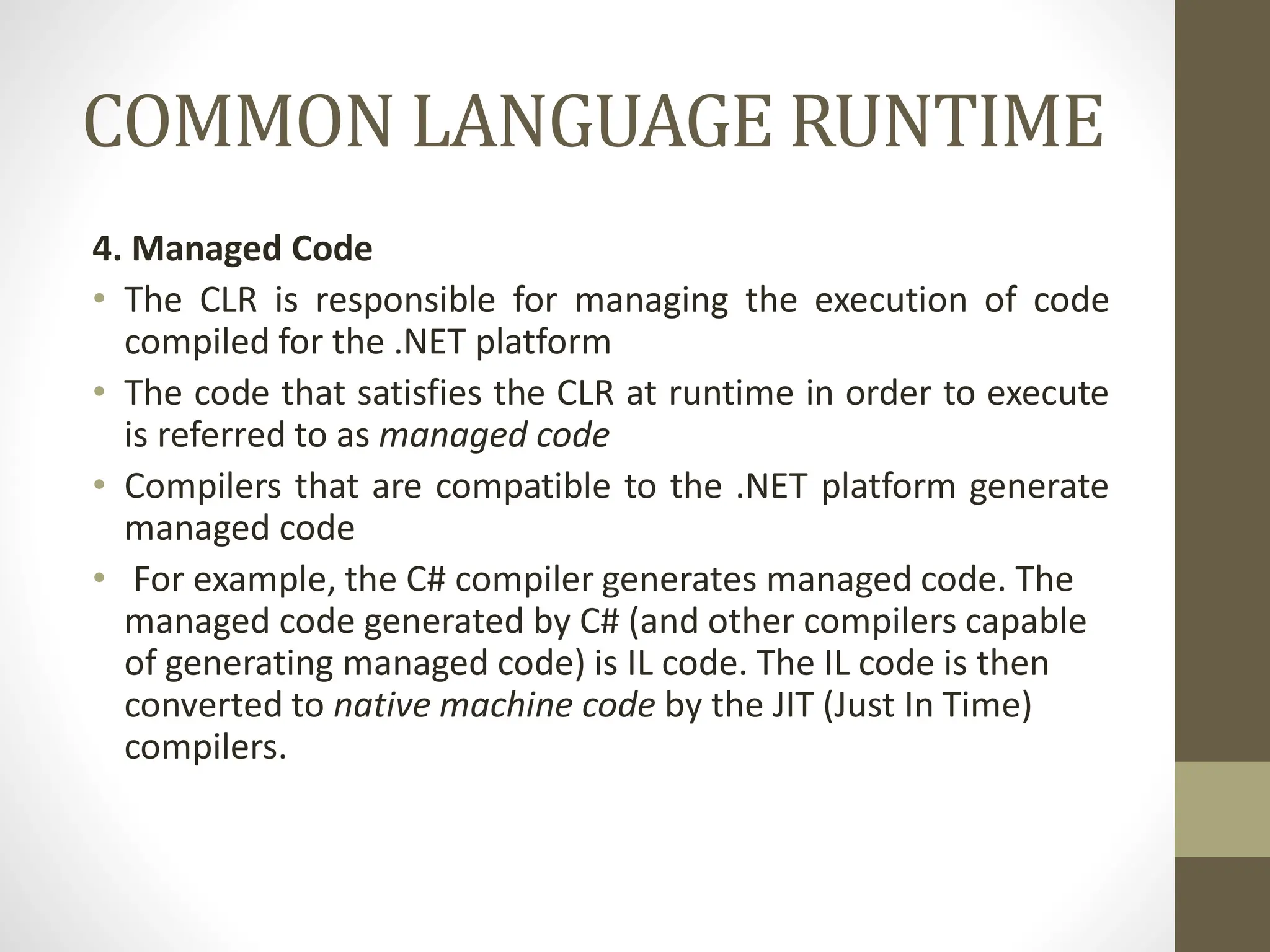 COMMON LANGUAGE RUNTIME
4. Managed Code
• The CLR is responsible for managing the execution of code
compiled for the .NET platform
• The code that satisfies the CLR at runtime in order to execute
is referred to as managed code
• Compilers that are compatible to the .NET platform generate
managed code
• For example, the C# compiler generates managed code. The
managed code generated by C# (and other compilers capable
of generating managed code) is IL code. The IL code is then
converted to native machine code by the JIT (Just In Time)
compilers.
 