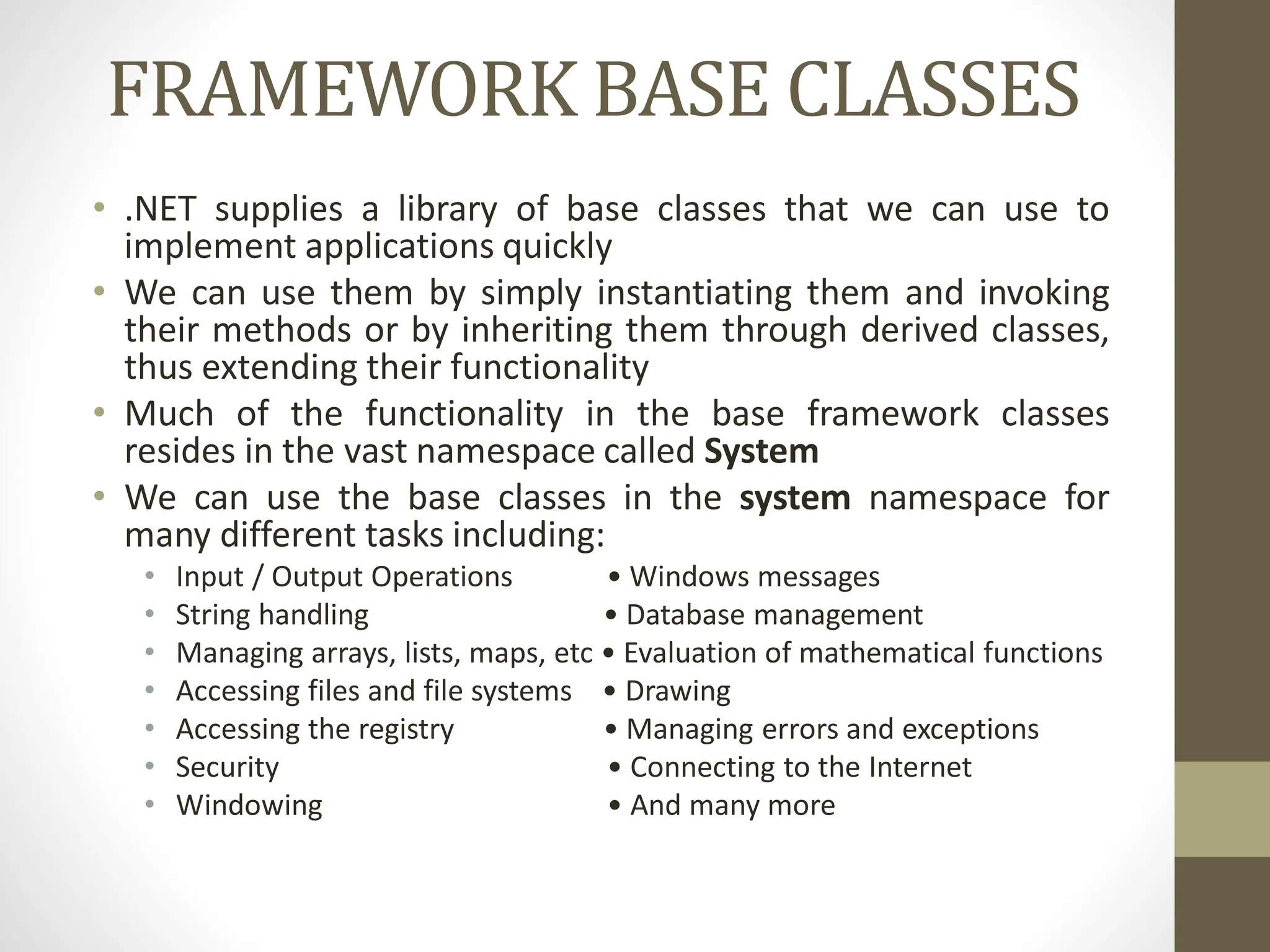 FRAMEWORK BASE CLASSES
• .NET supplies a library of base classes that we can use to
implement applications quickly
• We can use them by simply instantiating them and invoking
their methods or by inheriting them through derived classes,
thus extending their functionality
• Much of the functionality in the base framework classes
resides in the vast namespace called System
• We can use the base classes in the system namespace for
many different tasks including:
• Input / Output Operations • Windows messages
• String handling • Database management
• Managing arrays, lists, maps, etc • Evaluation of mathematical functions
• Accessing files and file systems • Drawing
• Accessing the registry • Managing errors and exceptions
• Security • Connecting to the Internet
• Windowing • And many more
 
