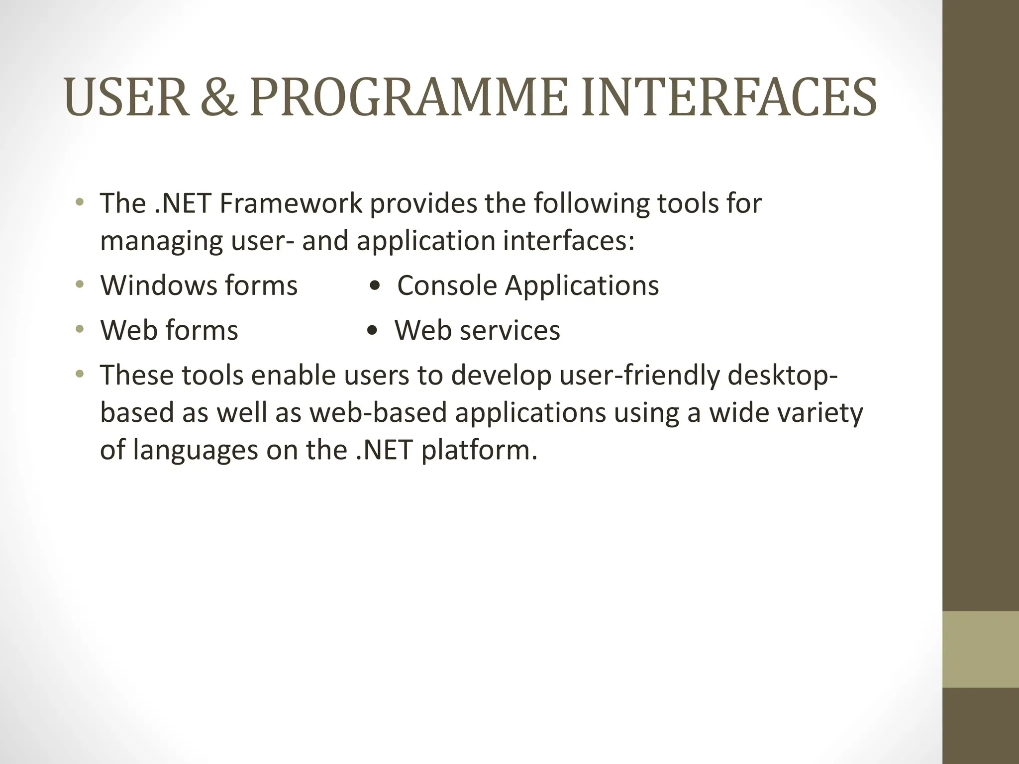 USER & PROGRAMMEINTERFACES
• The .NET Framework provides the following tools for
managing user- and application interfaces:
• Windows forms • Console Applications
• Web forms • Web services
• These tools enable users to develop user-friendly desktop-
based as well as web-based applications using a wide variety
of languages on the .NET platform.
 