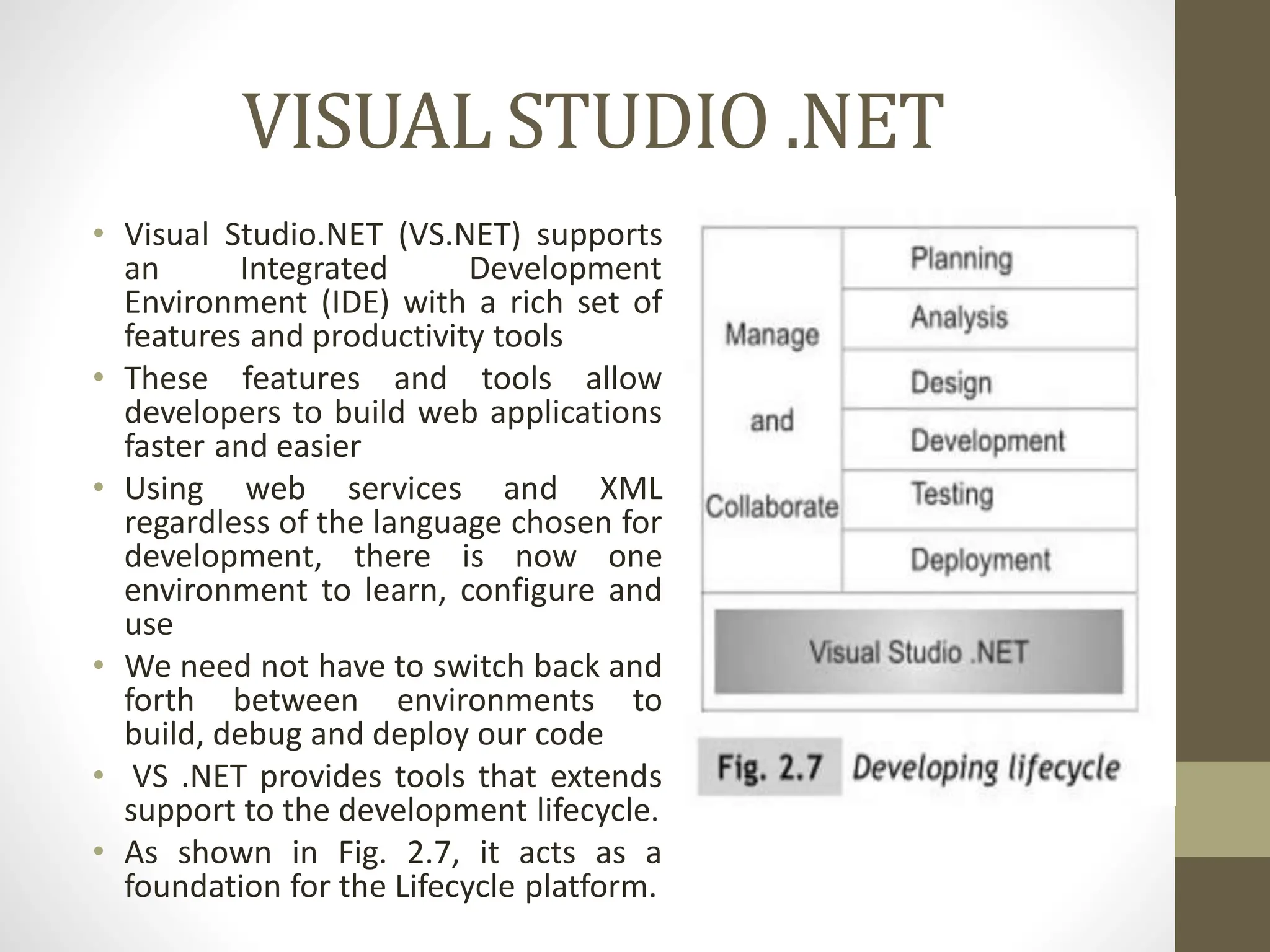 VISUAL STUDIO .NET
• Visual Studio.NET (VS.NET) supports
an Integrated Development
Environment (IDE) with a rich set of
features and productivity tools
• These features and tools allow
developers to build web applications
faster and easier
• Using web services and XML
regardless of the language chosen for
development, there is now one
environment to learn, configure and
use
• We need not have to switch back and
forth between environments to
build, debug and deploy our code
• VS .NET provides tools that extends
support to the development lifecycle.
• As shown in Fig. 2.7, it acts as a
foundation for the Lifecycle platform.
 