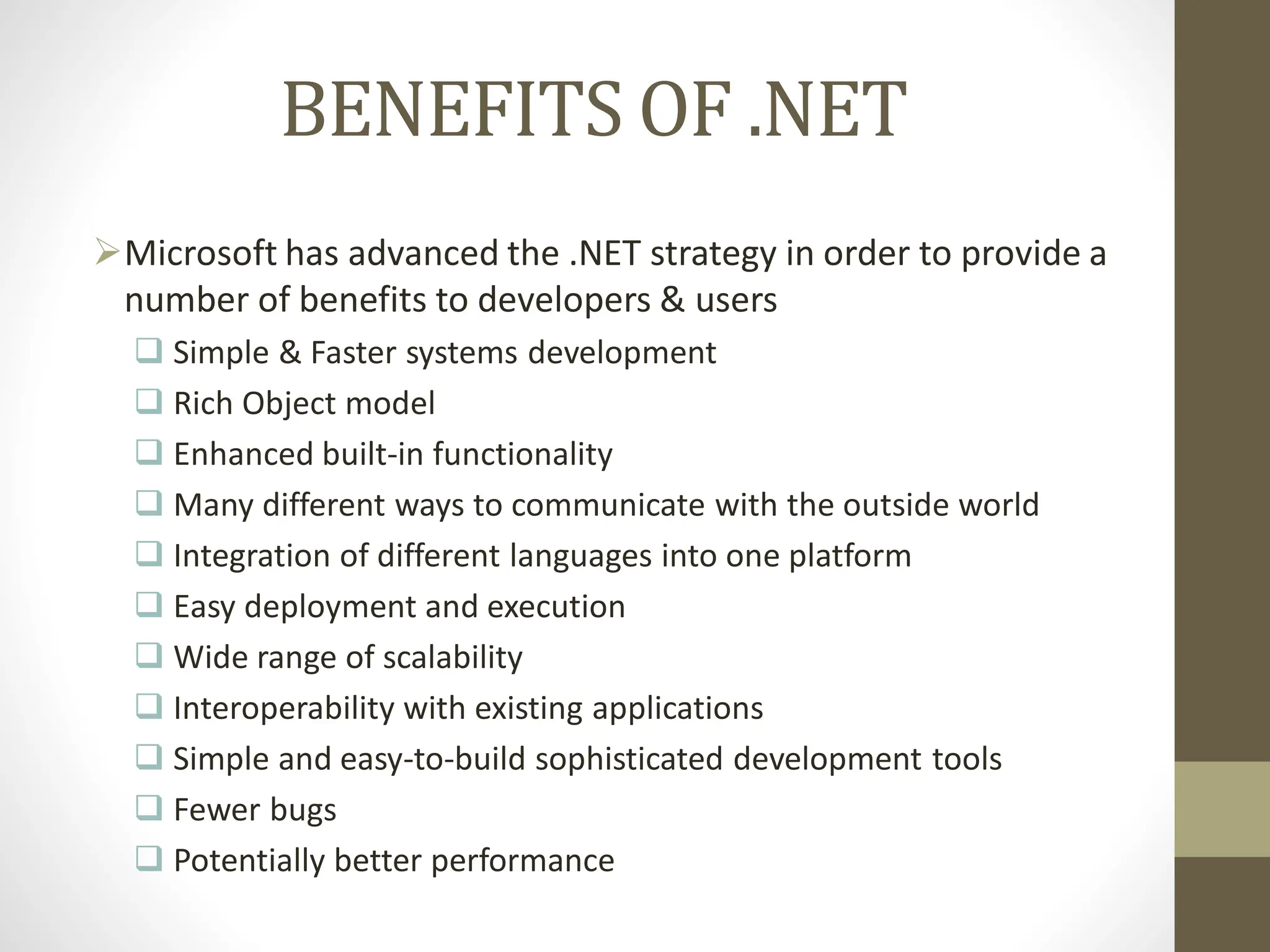 BENEFITS OF .NET
Microsoft has advanced the .NET strategy in order to provide a
number of benefits to developers & users
 Simple & Faster systems development
 Rich Object model
 Enhanced built-in functionality
 Many different ways to communicate with the outside world
 Integration of different languages into one platform
 Easy deployment and execution
 Wide range of scalability
 Interoperability with existing applications
 Simple and easy-to-build sophisticated development tools
 Fewer bugs
 Potentially better performance
 