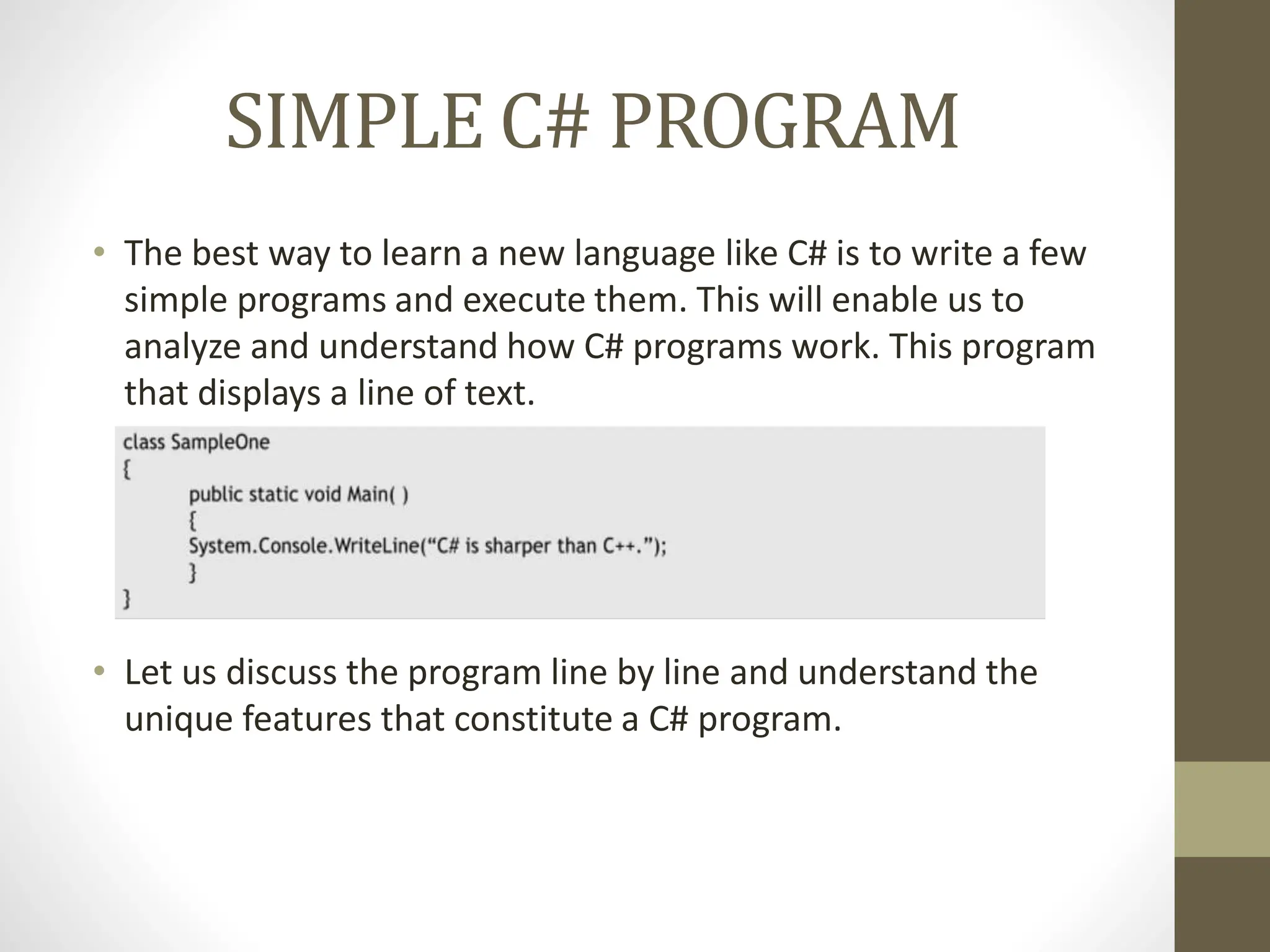 SIMPLE C# PROGRAM
• The best way to learn a new language like C# is to write a few
simple programs and execute them. This will enable us to
analyze and understand how C# programs work. This program
that displays a line of text.
• Let us discuss the program line by line and understand the
unique features that constitute a C# program.
 